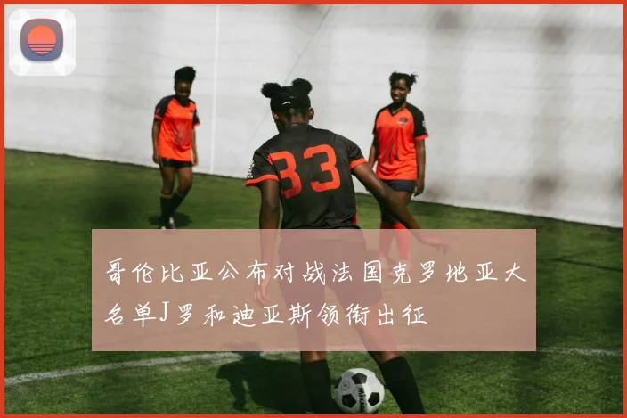 哥伦比亚公布对战法国克罗地亚大名单J罗和迪亚斯领衔出征
