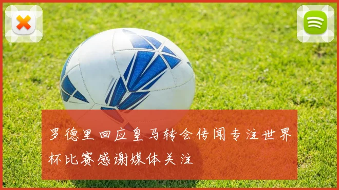 罗德里回应皇马转会传闻专注世界杯比赛感谢媒体关注