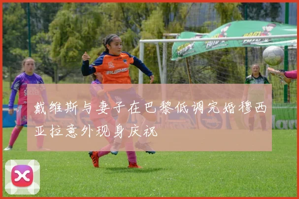 戴维斯与妻子在巴黎低调完婚穆西亚拉意外现身庆祝
