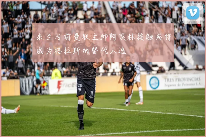 米兰与前曼联主帅阿莫林接触或将成为格拉斯纳替代人选
