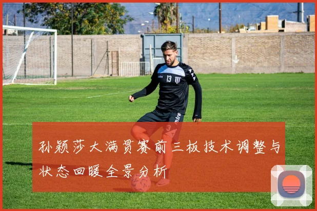 孙颖莎大满贯赛前三板技术调整与状态回暖全景分析
