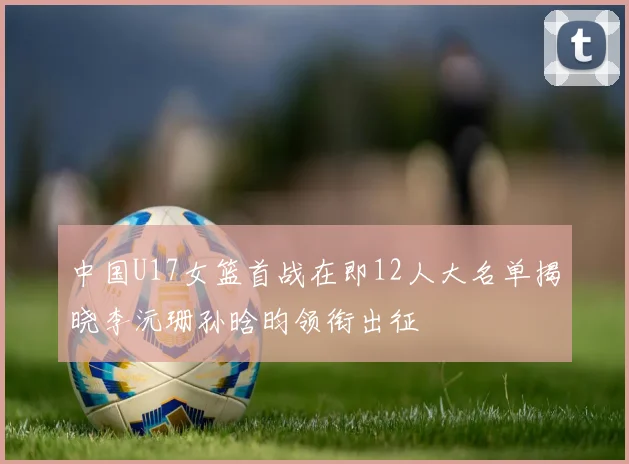 中国U17女篮首战在即12人大名单揭晓李沅珊孙晗昀领衔出征