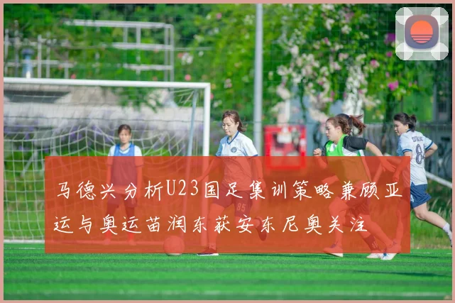 马德兴分析U23国足集训策略兼顾亚运与奥运苗润东获安东尼奥关注