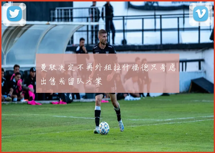 曼联决定不再外租拉什福德只考虑出售或留队方案
