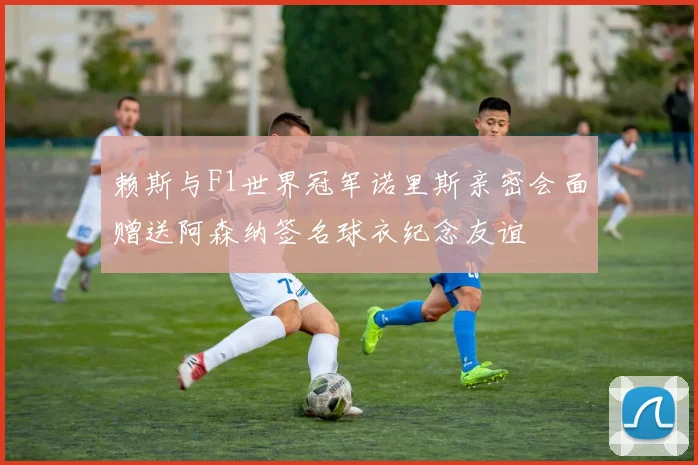 赖斯与F1世界冠军诺里斯亲密会面赠送阿森纳签名球衣纪念友谊