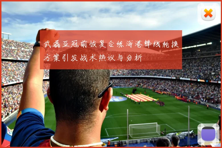 武磊亚冠前恢复合练海港锋线轮换方案引发战术热议与分析