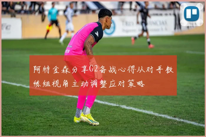 阿特金森分享G2备战心得从对手教练组视角主动调整应对策略