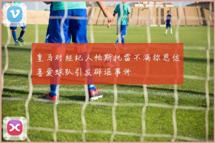 皇马对经纪人帕斯托雷不满称恩佐喜爱球队引发辟谣事件