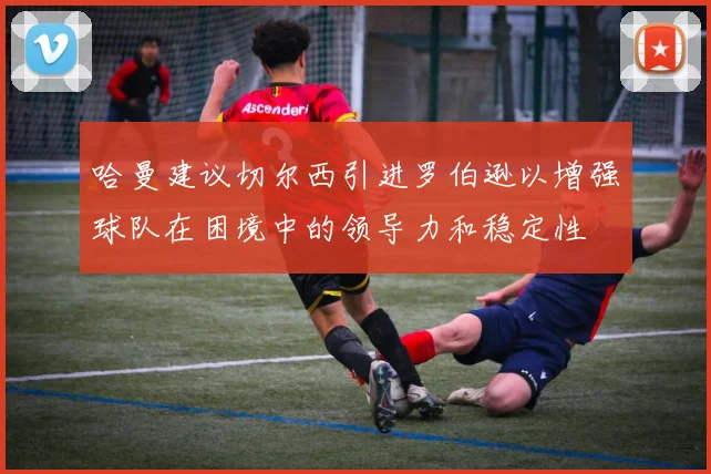 哈曼建议切尔西引进罗伯逊以增强球队在困境中的领导力和稳定性