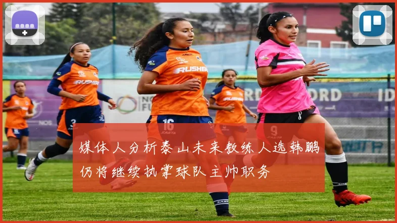 媒体人分析泰山未来教练人选韩鹏仍将继续执掌球队主帅职务