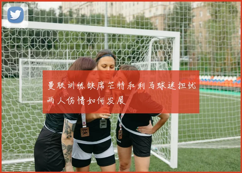 曼联训练缺席芒特和利马球迷担忧两人伤情如何发展