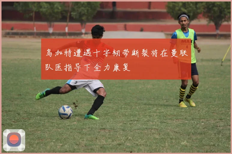乌加特遭遇十字韧带断裂将在曼联队医指导下全力康复