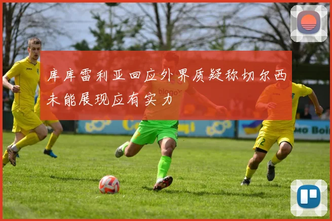 库库雷利亚回应外界质疑称切尔西未能展现应有实力