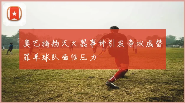 奥巴梅扬灭火器事件引发争议成替罪羊球队面临压力