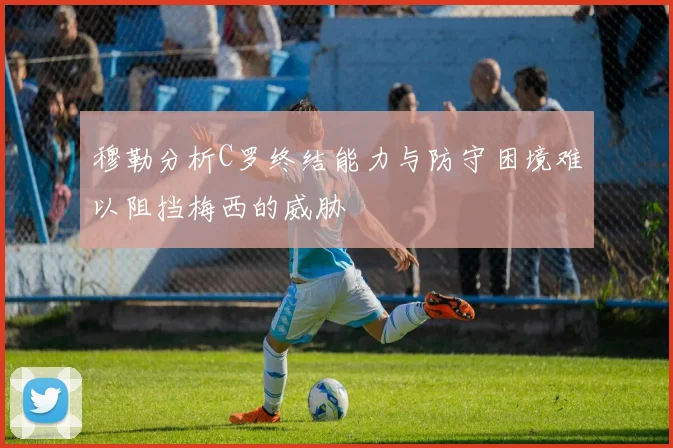 穆勒分析C罗终结能力与防守困境难以阻挡梅西的威胁