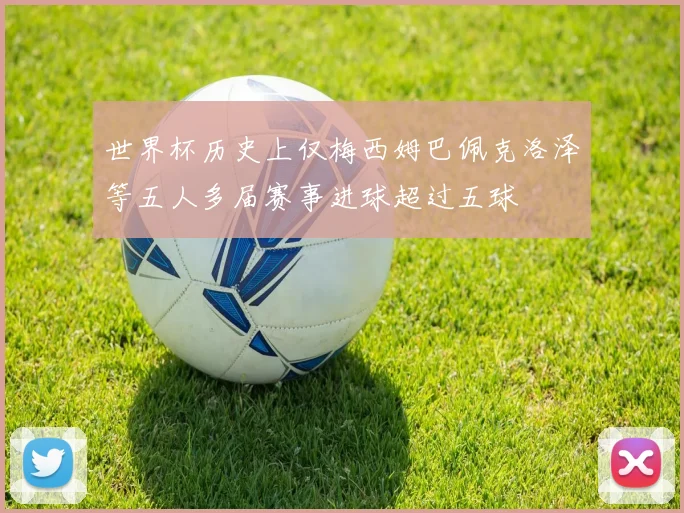 世界杯历史上仅梅西姆巴佩克洛泽等五人多届赛事进球超过五球